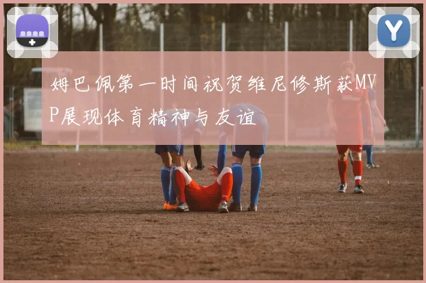 姆巴佩第一时间祝贺维尼修斯获MVP展现体育精神与友谊