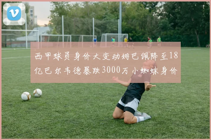 西甲球员身价大变动姆巴佩降至18亿巴尔韦德暴跌3000万小蜘蛛身价达1亿