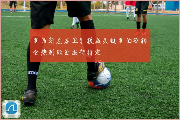 罗马新左后卫引援成关键罗伯逊转会热刺能否成行待定