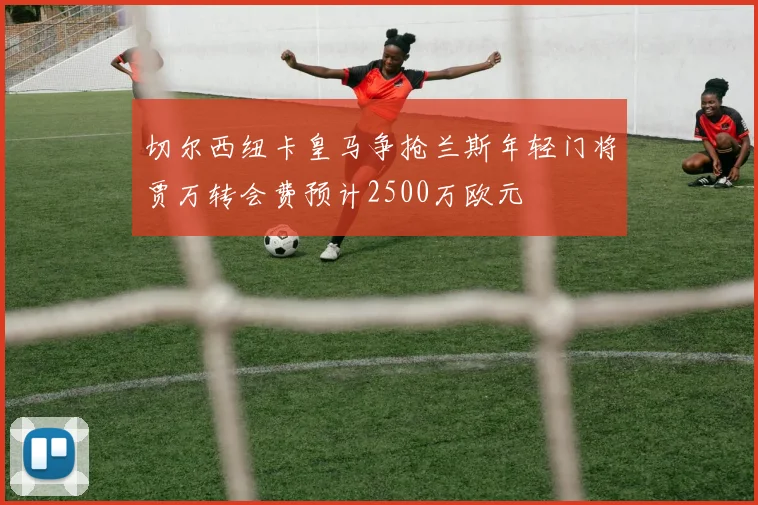 切尔西纽卡皇马争抢兰斯年轻门将贾万转会费预计2500万欧元