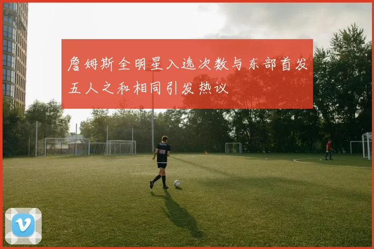 詹姆斯全明星入选次数与东部首发五人之和相同引发热议