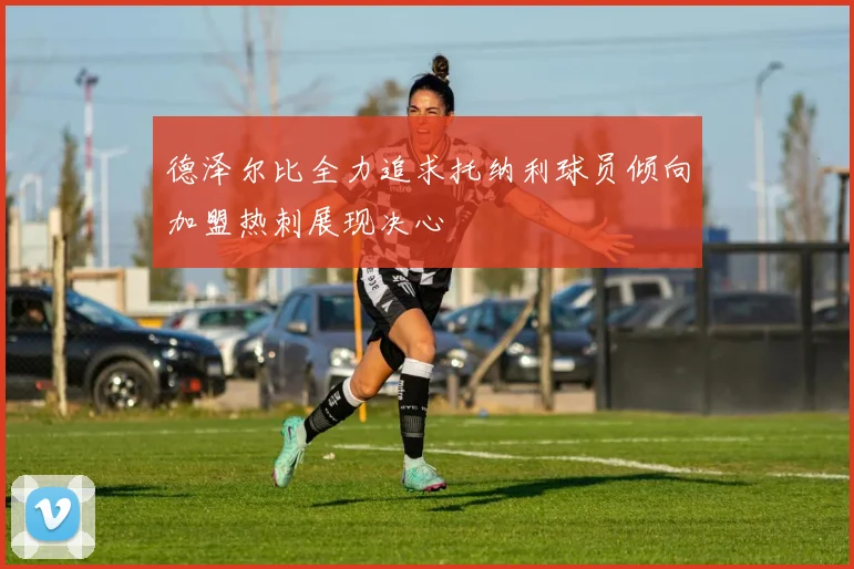 德泽尔比全力追求托纳利球员倾向加盟热刺展现决心