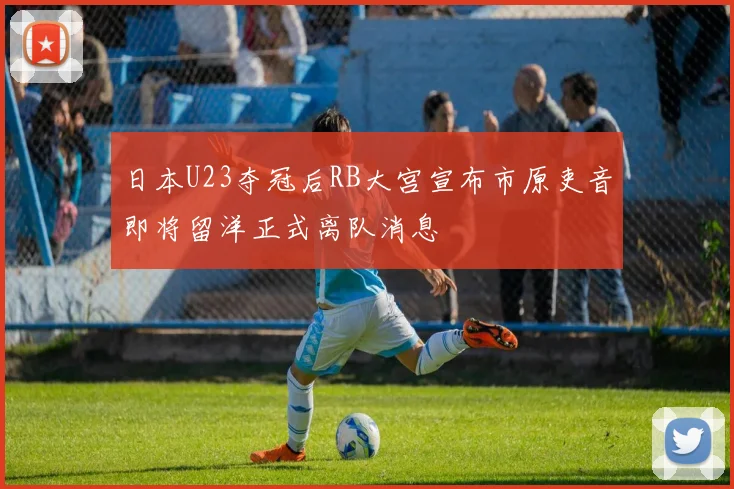 日本U23夺冠后RB大宫宣布市原吏音即将留洋正式离队消息
