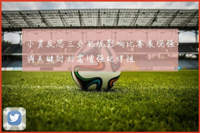 小贾反思三分犯规影响比赛表现强调关键时刻需增强纪律性