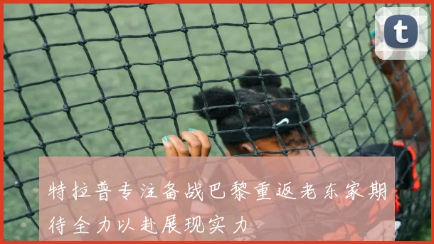特拉普专注备战巴黎重返老东家期待全力以赴展现实力