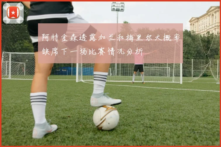 阿特金森透露加兰和梅里尔大概率缺席下一场比赛情况分析