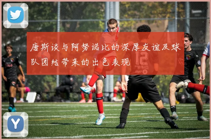 唐斯谈与阿努诺比的深厚友谊及球队团结带来的出色表现