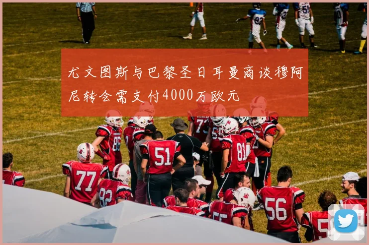 尤文图斯与巴黎圣日耳曼商谈穆阿尼转会需支付4000万欧元