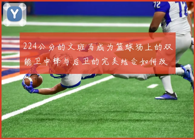 224公分的文班马成为篮球场上的双能卫中锋与后卫的完美结合如何改变比赛格局