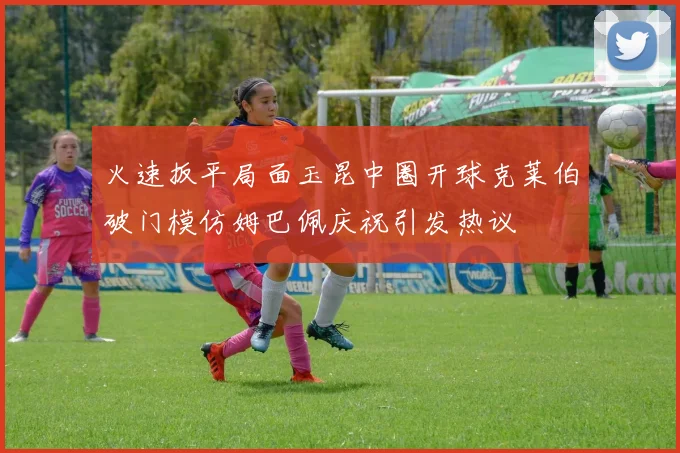 火速扳平局面玉昆中圈开球克莱伯破门模仿姆巴佩庆祝引发热议